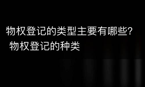 物权登记的类型主要有哪些？ 物权登记的种类