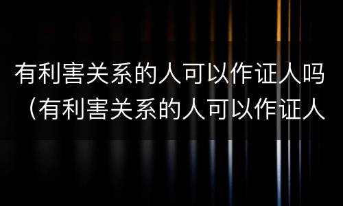 有利害关系的人可以作证人吗（有利害关系的人可以作证人吗知乎）