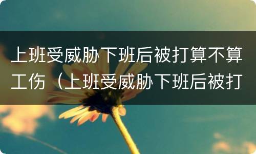 上班受威胁下班后被打算不算工伤（上班受威胁下班后被打算不算工伤保险）