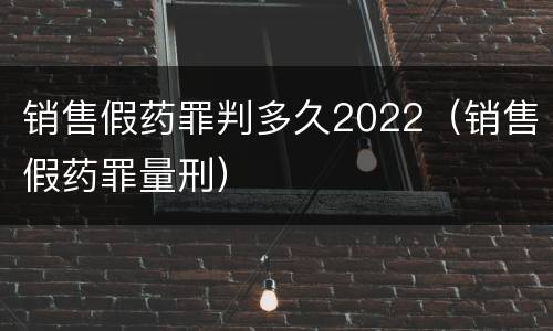 销售假药罪判多久2022（销售假药罪量刑）