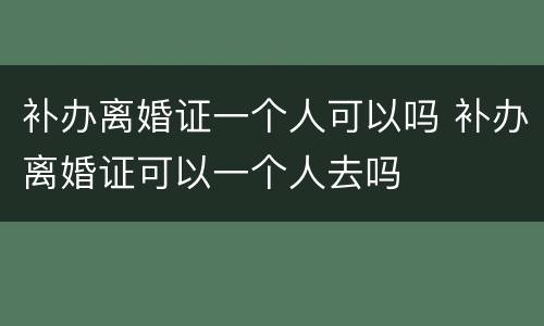 补办离婚证一个人可以吗 补办离婚证可以一个人去吗