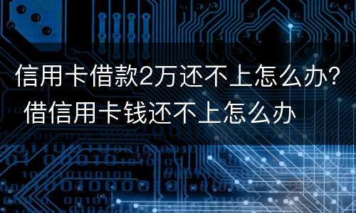 信用卡借款2万还不上怎么办？ 借信用卡钱还不上怎么办