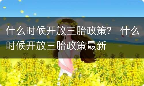 什么时候开放三胎政策？ 什么时候开放三胎政策最新