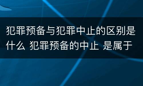 犯罪预备与犯罪中止的区别是什么 犯罪预备的中止 是属于犯罪预备还是犯罪中止