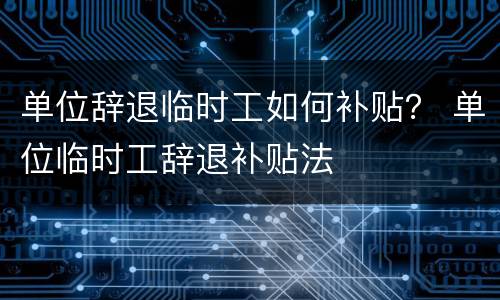 单位辞退临时工如何补贴？ 单位临时工辞退补贴法