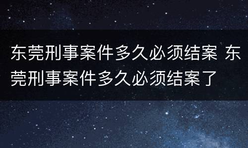 东莞刑事案件多久必须结案 东莞刑事案件多久必须结案了