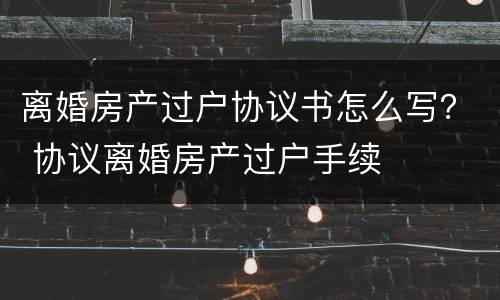 离婚房产过户协议书怎么写？ 协议离婚房产过户手续