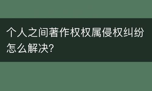 个人之间著作权权属侵权纠纷怎么解决？