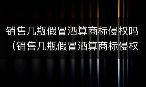销售几瓶假冒酒算商标侵权吗（销售几瓶假冒酒算商标侵权吗知乎）