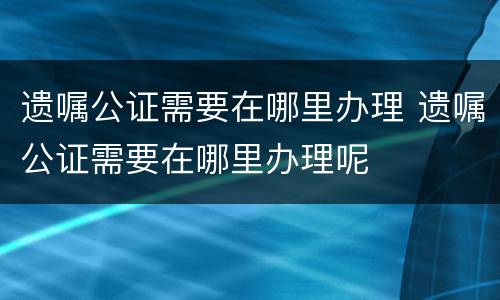遗嘱公证需要在哪里办理 遗嘱公证需要在哪里办理呢