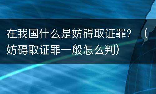 在我国什么是妨碍取证罪？（妨碍取证罪一般怎么判）