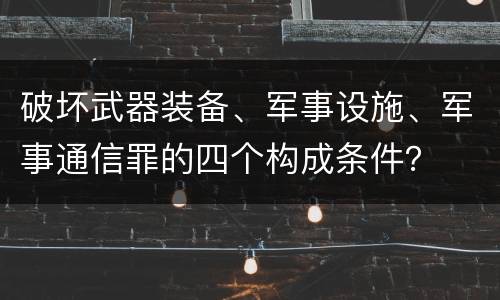 破坏武器装备、军事设施、军事通信罪的四个构成条件？