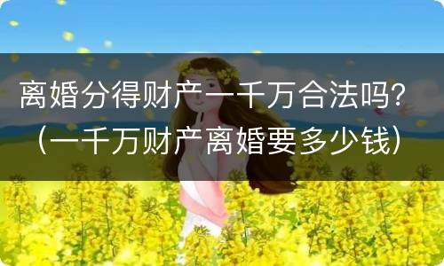 离婚分得财产一千万合法吗？（一千万财产离婚要多少钱）