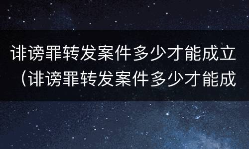 诽谤罪转发案件多少才能成立（诽谤罪转发案件多少才能成立诽谤罪呢）