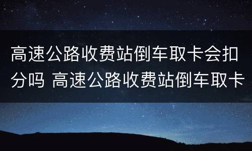 高速公路收费站倒车取卡会扣分吗 高速公路收费站倒车取卡会扣分吗现在
