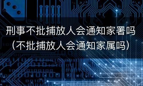 刑事不批捕放人会通知家署吗（不批捕放人会通知家属吗）