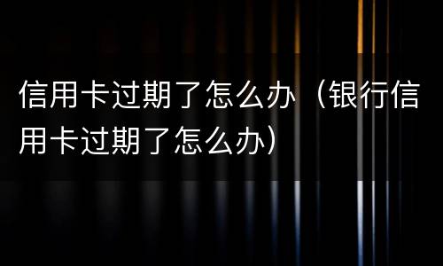 信用卡过期了怎么办（银行信用卡过期了怎么办）