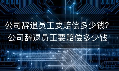 公司辞退员工要赔偿多少钱？ 公司辞退员工要赔偿多少钱