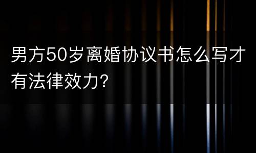 男方50岁离婚协议书怎么写才有法律效力？