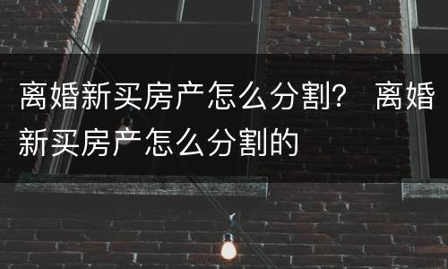 离婚新买房产怎么分割？ 离婚新买房产怎么分割的