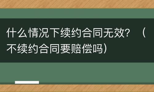 什么情况下续约合同无效？（不续约合同要赔偿吗）