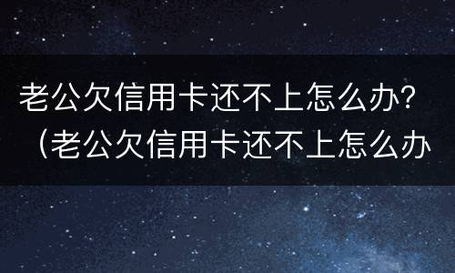 老公欠信用卡还不上怎么办？（老公欠信用卡还不上怎么办呀）