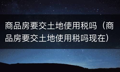 商品房要交土地使用税吗（商品房要交土地使用税吗现在）