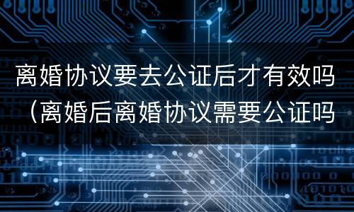 离婚协议要去公证后才有效吗（离婚后离婚协议需要公证吗）