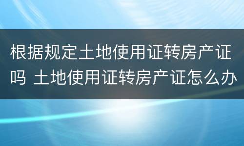 根据规定土地使用证转房产证吗 土地使用证转房产证怎么办