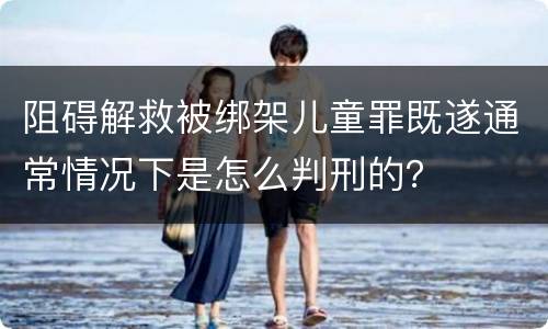 阻碍解救被绑架儿童罪既遂通常情况下是怎么判刑的？