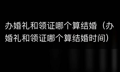 办婚礼和领证哪个算结婚（办婚礼和领证哪个算结婚时间）