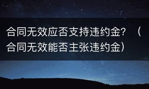 合同无效应否支持违约金？（合同无效能否主张违约金）