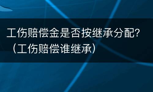 工伤赔偿金是否按继承分配？（工伤赔偿谁继承）