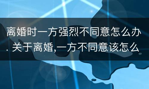 离婚时一方强烈不同意怎么办. 关于离婚,一方不同意该怎么办