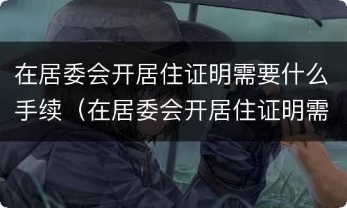 在居委会开居住证明需要什么手续（在居委会开居住证明需要带什么东西）