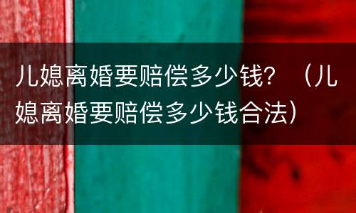 儿媳离婚要赔偿多少钱？（儿媳离婚要赔偿多少钱合法）