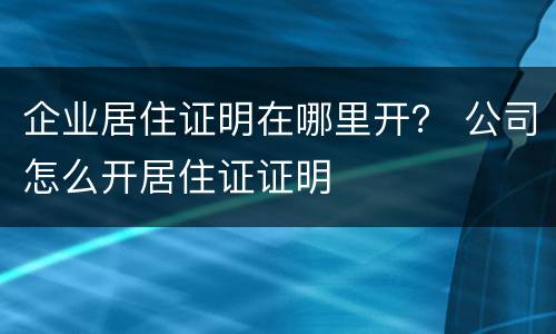 企业居住证明在哪里开？ 公司怎么开居住证证明