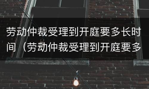 劳动仲裁受理到开庭要多长时间（劳动仲裁受理到开庭要多长时间结束）