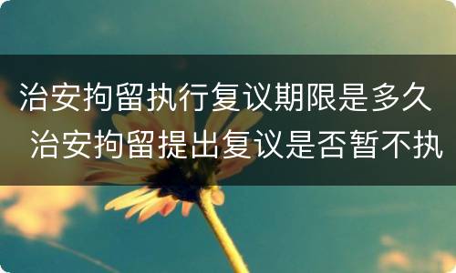 治安拘留执行复议期限是多久 治安拘留提出复议是否暂不执行