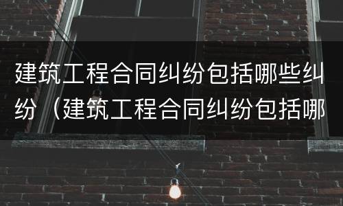 建筑工程合同纠纷包括哪些纠纷（建筑工程合同纠纷包括哪些纠纷案例）