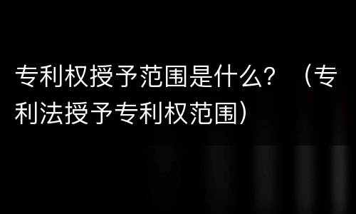 专利权授予范围是什么？（专利法授予专利权范围）