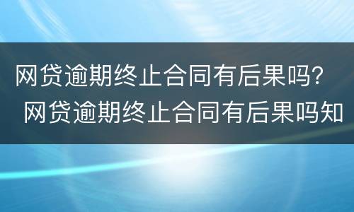 网贷逾期终止合同有后果吗？ 网贷逾期终止合同有后果吗知乎