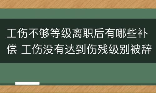 工伤不够等级离职后有哪些补偿 工伤没有达到伤残级别被辞退该怎么赔付?