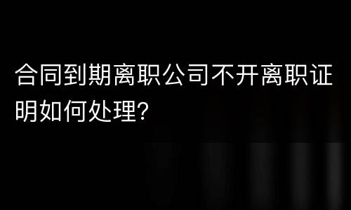 合同到期离职公司不开离职证明如何处理？