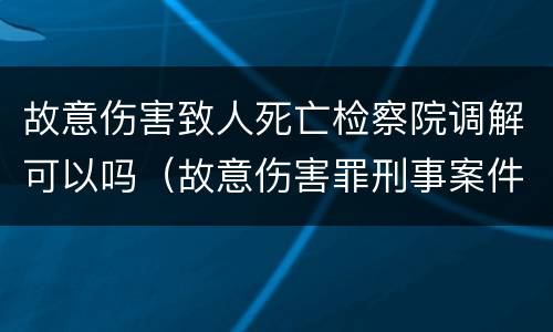 故意伤害致人死亡检察院调解可以吗（故意伤害罪刑事案件到检察院给调解吗）