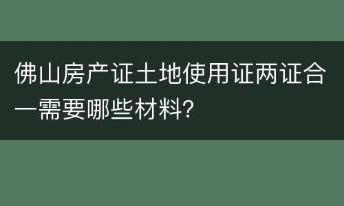 佛山房产证土地使用证两证合一需要哪些材料？