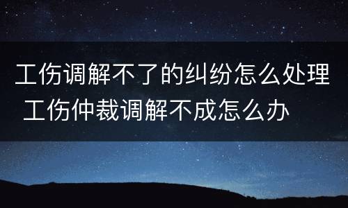 工伤调解不了的纠纷怎么处理 工伤仲裁调解不成怎么办
