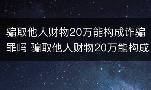 骗取他人财物20万能构成诈骗罪吗 骗取他人财物20万能构成诈骗罪吗判多少年