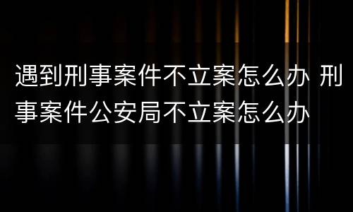 遇到刑事案件不立案怎么办 刑事案件公安局不立案怎么办