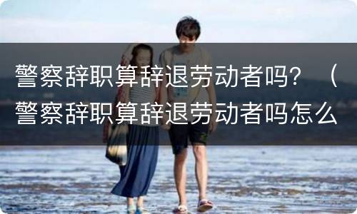 警察辞职算辞退劳动者吗？（警察辞职算辞退劳动者吗怎么办）